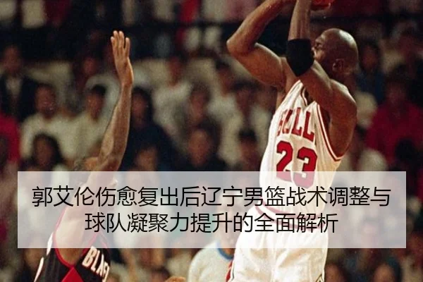 郭艾伦伤愈复出后辽宁男篮战术调整与球队凝聚力提升的全面解析
