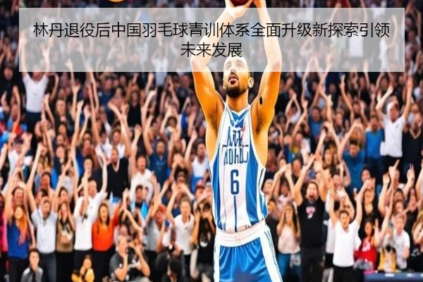 林丹退役后中国羽毛球青训体系全面升级新探索引领未来发展