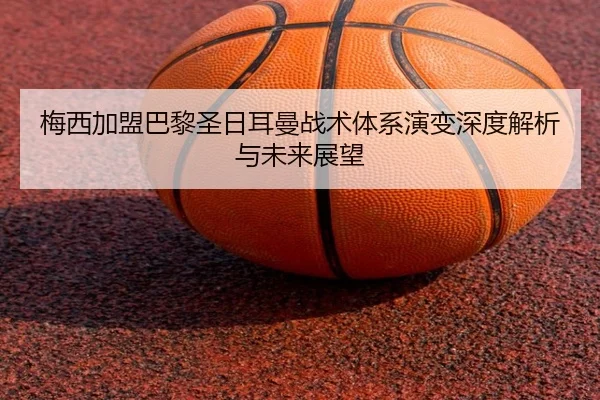 梅西加盟巴黎圣日耳曼战术体系演变深度解析与未来展望