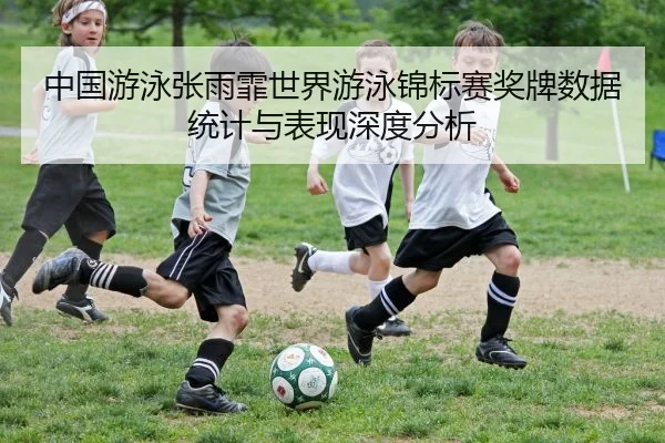 中国游泳张雨霏世界游泳锦标赛奖牌数据统计与表现深度分析