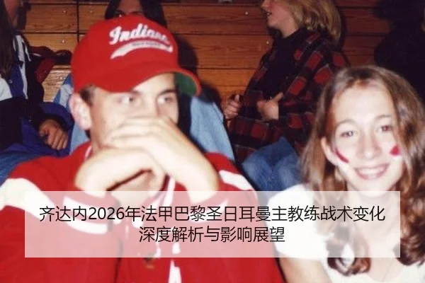 齐达内2026年法甲巴黎圣日耳曼主教练战术变化深度解析与影响展望